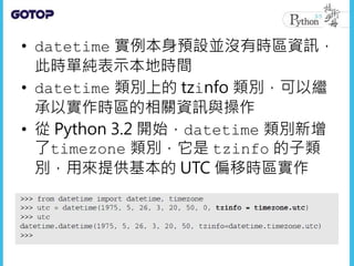 • datetime 實例本身預設並沒有時區資訊，
此時單純表示本地時間
• datetime 類別上的 tzinfo 類別，可以繼
承以實作時區的相關資訊與操作
• 從 Python 3.2 開始，datetime 類別新增
了timezone 類別，它是 tzinfo 的子類
別，用來提供基本的 UTC 偏移時區實作
 