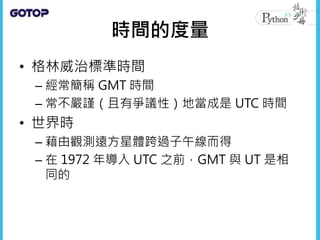 時間的度量
• 格林威治標準時間
– 經常簡稱 GMT 時間
– 常不嚴謹（且有爭議性）地當成是 UTC 時間
• 世界時
– 藉由觀測遠方星體跨過子午線而得
– 在 1972 年導入 UTC 之前，GMT 與 UT 是相
同的
 