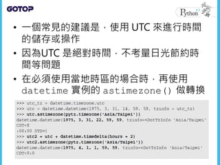 • 一個常見的建議是，使用 UTC 來進行時間
的儲存或操作
• 因為UTC 是絕對時間，不考量日光節約時
間等問題
• 在必須使用當地時區的場合時，再使用
datetime 實例的 astimezone() 做轉換
 