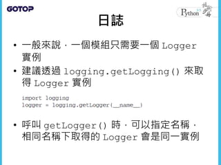 日誌
• 一般來說，一個模組只需要一個 Logger
實例
• 建議透過 logging.getLogging() 來取
得 Logger 實例
• 呼叫 getLogger() 時，可以指定名稱，
相同名稱下取得的 Logger 會是同一實例
 