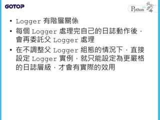 • Logger 有階層關係
• 每個 Logger 處理完自己的日誌動作後，
會再委託父 Logger 處理
• 在不調整父 Logger 組態的情況下，直接
設定 Logger 實例，就只能設定為更嚴格
的日誌層級，才會有實際的效用
 