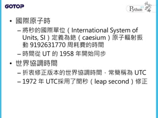 • 國際原子時
– 將秒的國際單位（International System of
Units, SI）定義為銫（caesium）原子輻射振
動 9192631770 周耗費的時間
– 時間從 UT 的 1958 年開始同步
• 世界協調時間
– 折衷修正版本的世界協調時間，常簡稱為 UTC
– 1972 年 UTC採用了閏秒（leap second）修正
 