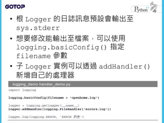 • 根 Logger 的日誌訊息預設會輸出至
sys.stderr
• 想要修改能輸出至檔案，可以使用
logging.basicConfig() 指定
filename 參數
• 子 Logger 實例可以透過 addHandler()
新增自己的處理器
 