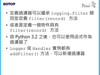 • 定義過濾器可以繼承 logging.Filter 類
別並定義 filter(record) 方法
• 或者是定義一個物件具有
filter(record) 方法
• 自 Python 3.2 之後，也可以使用函式作為
過濾器了
• Logger 或 Handler 實例都有
addFilter() 方法，可以新增過濾器
 