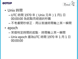 • Unix 時間
– UTC 時間 1970 年（Unix 元年）1 月1 日
00:00:00 為起點而經過的秒數
– 不考慮閏秒修正，用以表達時間軸上某一瞬間
• epoch
– 某個特定時間的起點，時間軸上某一瞬間
– Unix epoch 選為UTC 時間 1970 年 1 月 1 日
00:00:00
 