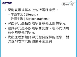 • 規則表示式基本上包括兩種字元：
– 字面字元（Literals）
– 詮譯字元（Metacharacters）
• 字面字元是指按照字面意義比對的字元
• 詮譯字元是不按照字面比對，在不同情境
有不同意義的字元
• 找出並理解詮譯字元想要詮譯的概念，對
於規則表示式的閱讀非常重要
 