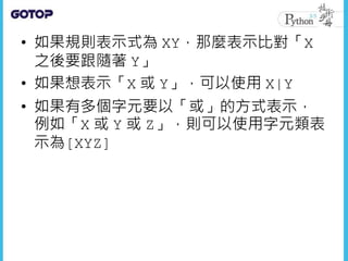 • 如果規則表示式為 XY，那麼表示比對「X
之後要跟隨著 Y」
• 如果想表示「X 或 Y」，可以使用 X|Y
• 如果有多個字元要以「或」的方式表示，
例如「X 或 Y 或 Z」，則可以使用字元類表
示為[XYZ]
 
