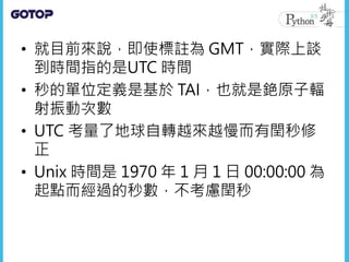 • 就目前來說，即使標註為 GMT，實際上談
到時間指的是UTC 時間
• 秒的單位定義是基於 TAI，也就是銫原子輻
射振動次數
• UTC 考量了地球自轉越來越慢而有閏秒修
正
• Unix 時間是 1970 年 1 月 1 日 00:00:00 為
起點而經過的秒數，不考慮閏秒
 