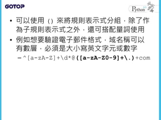 • 可以使用 () 來將規則表示式分組，除了作
為子規則表示式之外，還可搭配量詞使用
• 例如想要驗證電子郵件格式，域名稱可以
有數層，必須是大小寫英文字元或數字
– ^[a-zA-Z]+d*@([a-zA-Z0-9]+.)+com
 