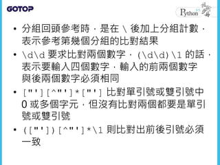 • 分組回頭參考時，是在  後加上分組計數，
表示參考第幾個分組的比對結果
• dd 要求比對兩個數字，(dd)1 的話，
表示要輸入四個數字，輸入的前兩個數字
與後兩個數字必須相同
• ["'][^"']*["'] 比對單引號或雙引號中
0 或多個字元，但沒有比對兩個都要是單引
號或雙引號
• (["'])[^"']*1 則比對出前後引號必須
一致
 