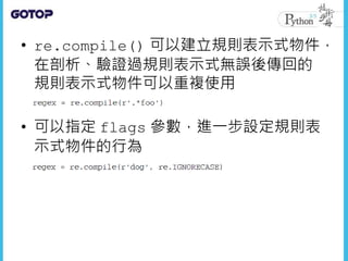 • re.compile() 可以建立規則表示式物件，
在剖析、驗證過規則表示式無誤後傳回的
規則表示式物件可以重複使用
• 可以指定 flags 參數，進一步設定規則表
示式物件的行為
 