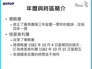 年曆與時區簡介
• 儒略曆
– 修正了羅馬曆隔三年設置一閏年的錯誤，改採
四年一閏
• 格里高利曆
– 改革了儒略曆
– 將儒略曆 1582 年 10 月 4 日星期四的隔天，
訂為格里高利曆 1582 年 10 月 15 日星期五
– 各個國家改曆的時間並不相同
 