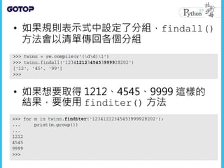 • 如果規則表示式中設定了分組，findall()
方法會以清單傳回各個分組
• 如果想要取得 1212、4545、9999 這樣的
結果，要使用 finditer() 方法
 