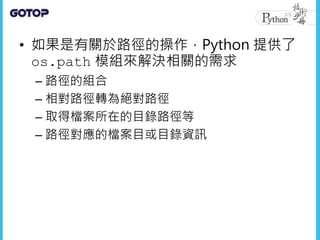• 如果是有關於路徑的操作，Python 提供了
os.path 模組來解決相關的需求
– 路徑的組合
– 相對路徑轉為絕對路徑
– 取得檔案所在的目錄路徑等
– 路徑對應的檔案目或目錄資訊
 