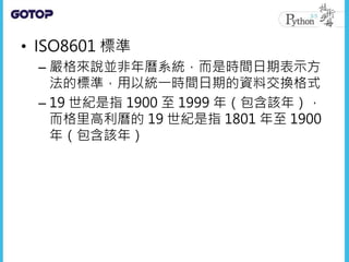 • ISO8601 標準
– 嚴格來說並非年曆系統，而是時間日期表示方
法的標準，用以統一時間日期的資料交換格式
– 19 世紀是指 1900 至 1999 年（包含該年），
而格里高利曆的 19 世紀是指 1801 年至 1900
年（包含該年）
 