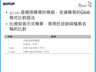 • glob 是個很簡單的模組，支援簡易的Glob
模式比對語法
• 比規則表示式簡單，常用於目錄與檔案名
稱的比對
 