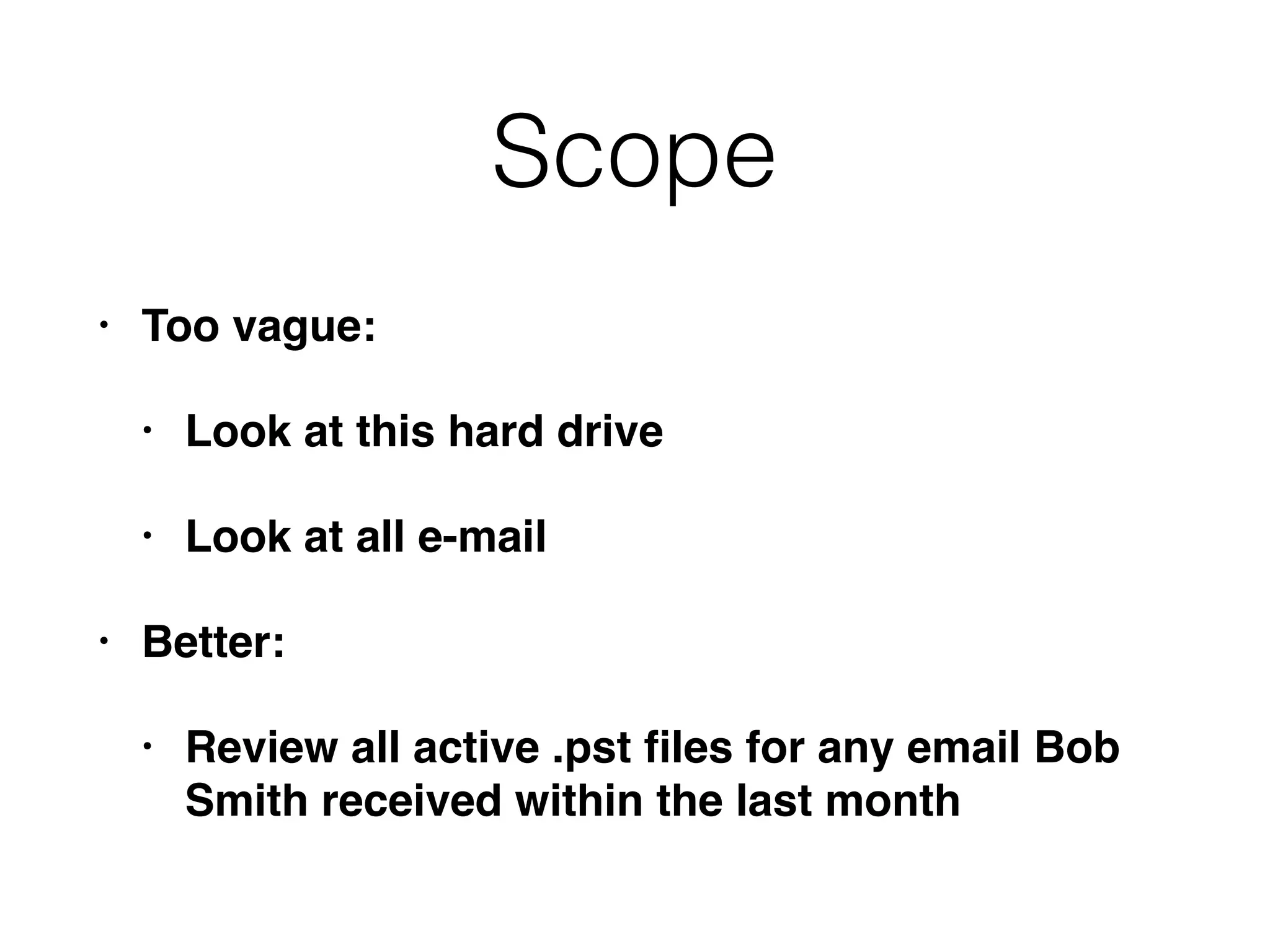 Scope
• Too vague:
• Look at this hard drive
• Look at all e-mail
• Better:
• Review all active .pst ﬁles for any email Bob
Smith received within the last month
 
