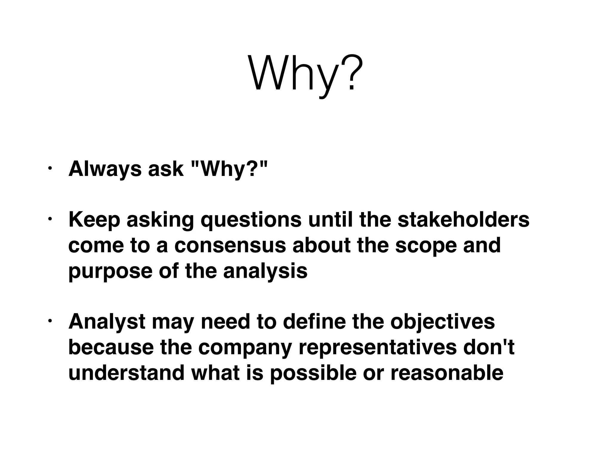 Why?
• Always ask "Why?"
• Keep asking questions until the stakeholders
come to a consensus about the scope and
purpose of the analysis
• Analyst may need to deﬁne the objectives
because the company representatives don't
understand what is possible or reasonable
 