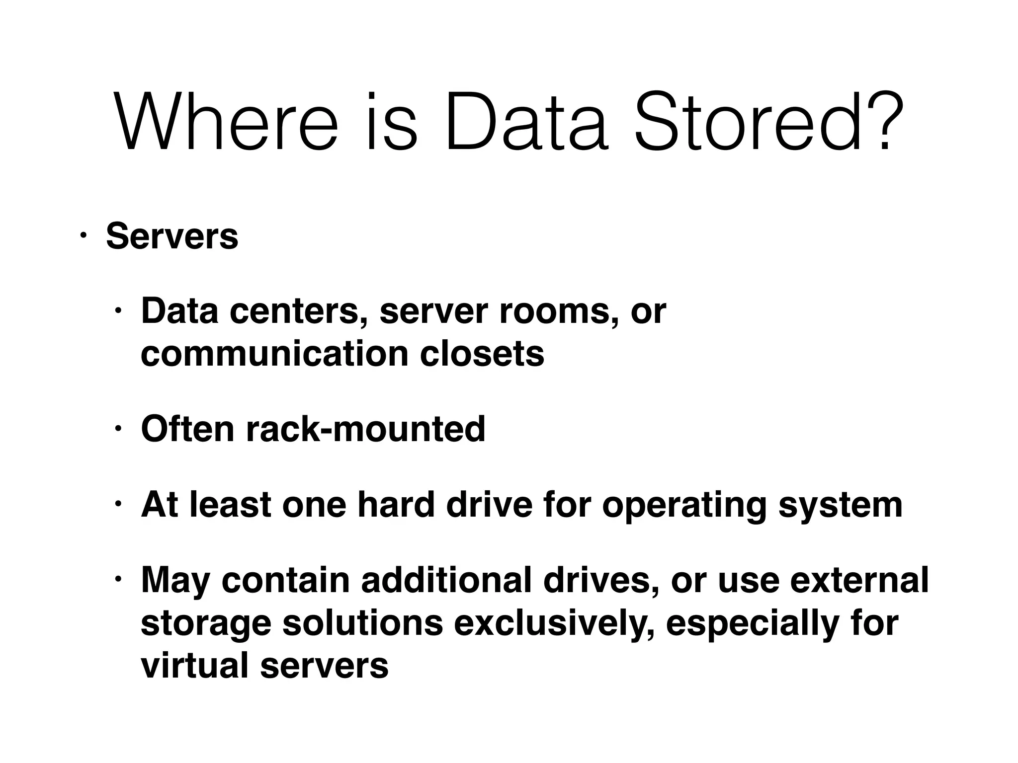Where is Data Stored?
• Servers
• Data centers, server rooms, or
communication closets
• Often rack-mounted
• At least one hard drive for operating system
• May contain additional drives, or use external
storage solutions exclusively, especially for
virtual servers
 