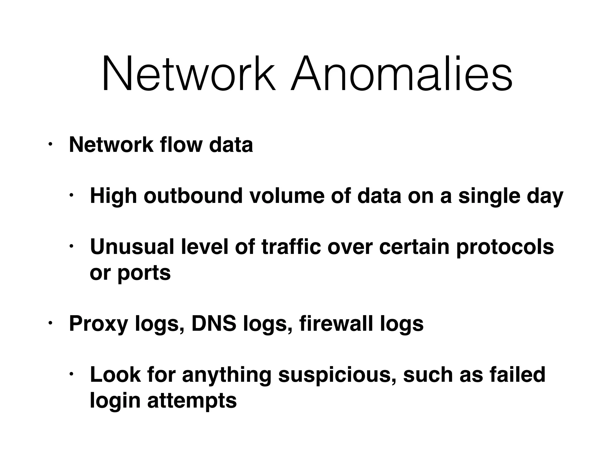 Network Anomalies
• Network ﬂow data
• High outbound volume of data on a single day
• Unusual level of trafﬁc over certain protocols
or ports
• Proxy logs, DNS logs, ﬁrewall logs
• Look for anything suspicious, such as failed
login attempts
 