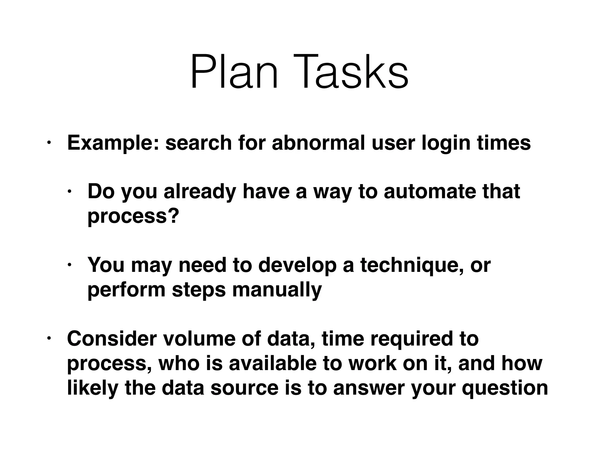 Plan Tasks
• Example: search for abnormal user login times
• Do you already have a way to automate that
process?
• You may need to develop a technique, or
perform steps manually
• Consider volume of data, time required to
process, who is available to work on it, and how
likely the data source is to answer your question
 