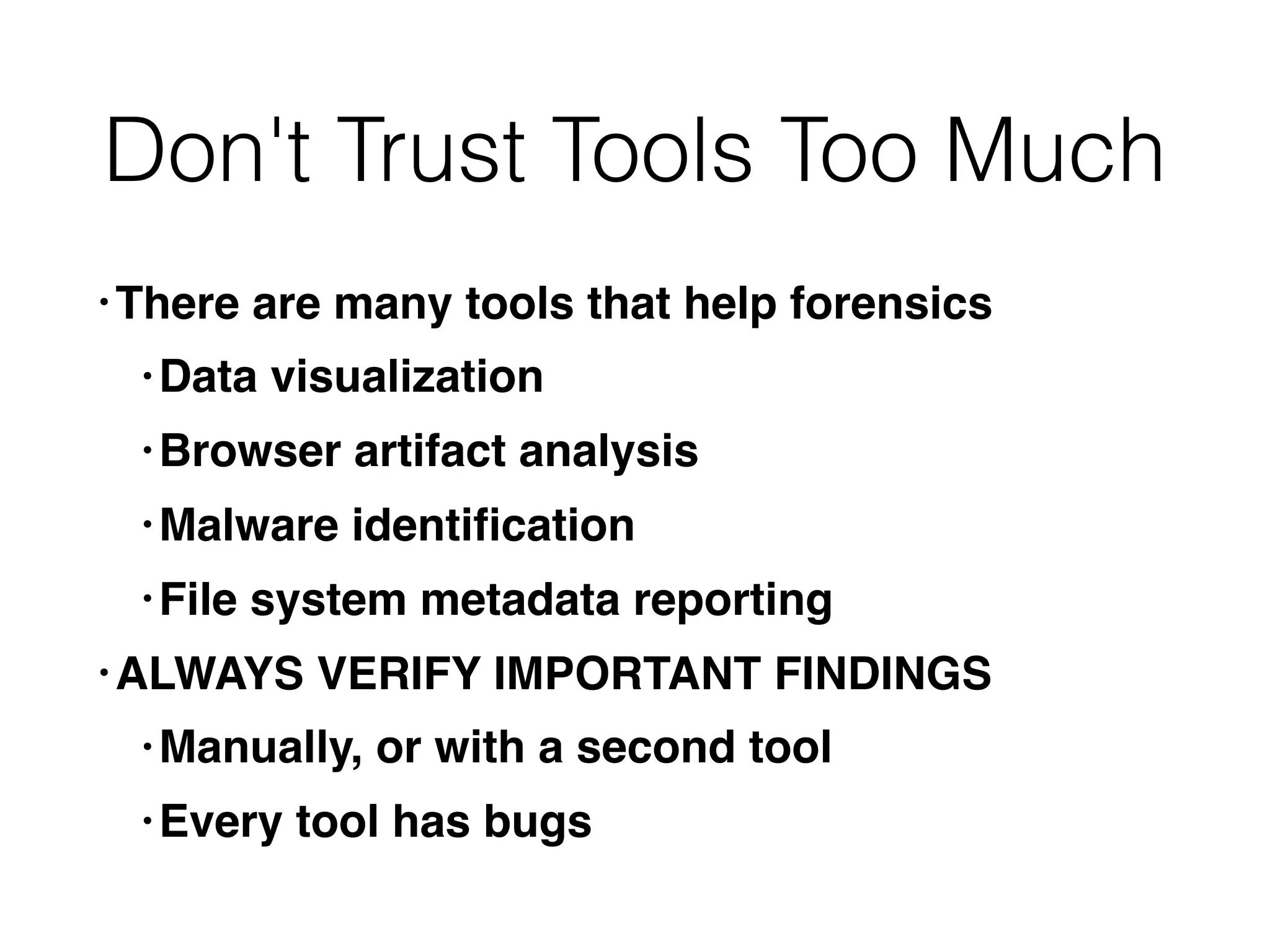 Don't Trust Tools Too Much
• There are many tools that help forensics
• Data visualization
• Browser artifact analysis
• Malware identiﬁcation
• File system metadata reporting
• ALWAYS VERIFY IMPORTANT FINDINGS
• Manually, or with a second tool
• Every tool has bugs
 