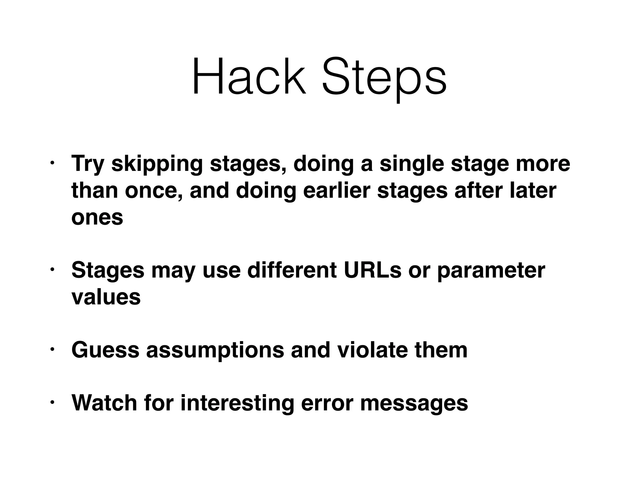 Hack Steps
• Try skipping stages, doing a single stage more
than once, and doing earlier stages after later
ones
• Stages may use different URLs or parameter
values
• Guess assumptions and violate them
• Watch for interesting error messages
 