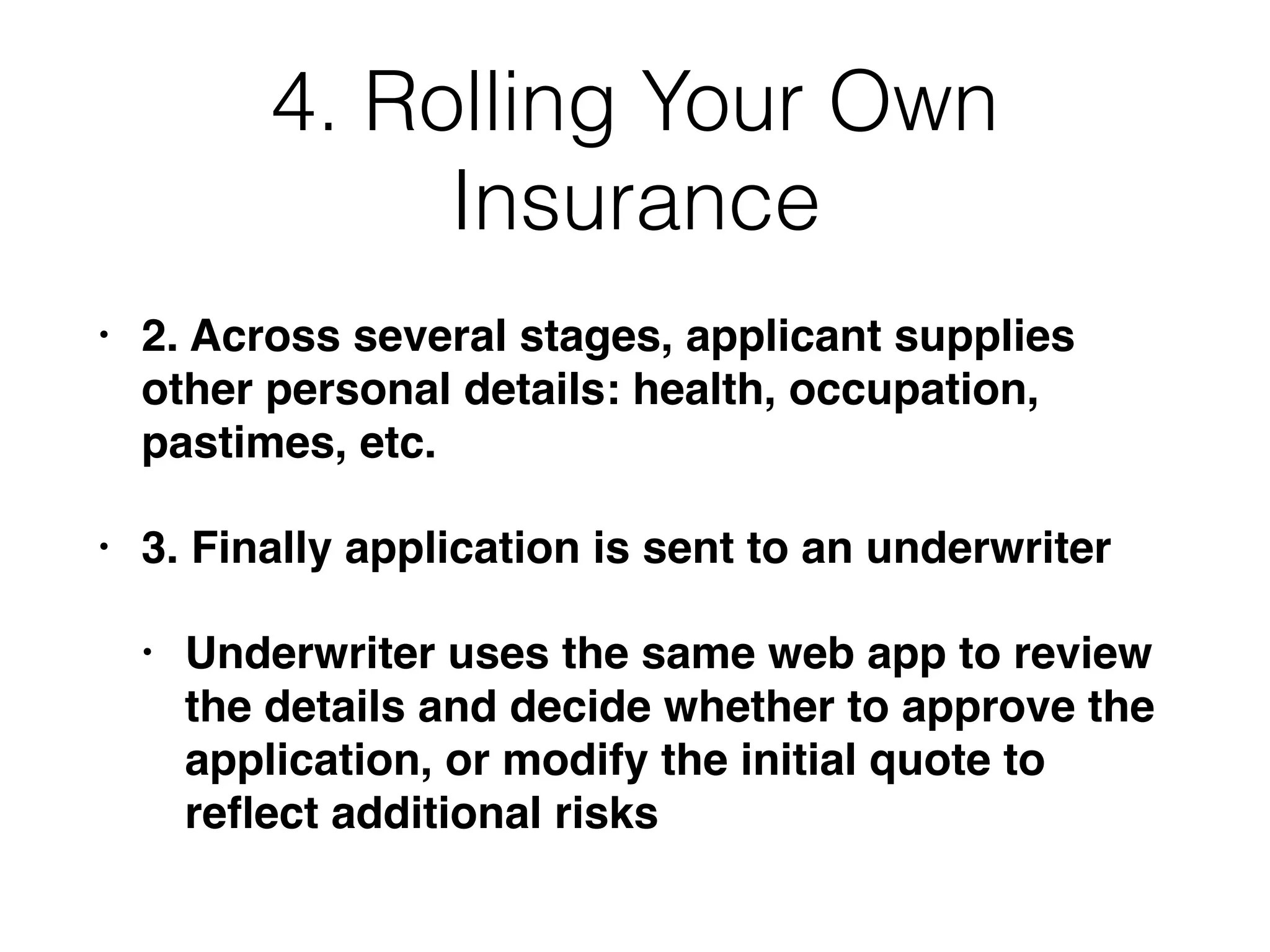 4. Rolling Your Own
Insurance
• 2. Across several stages, applicant supplies
other personal details: health, occupation,
pastimes, etc.
• 3. Finally application is sent to an underwriter
• Underwriter uses the same web app to review
the details and decide whether to approve the
application, or modify the initial quote to
reﬂect additional risks
 