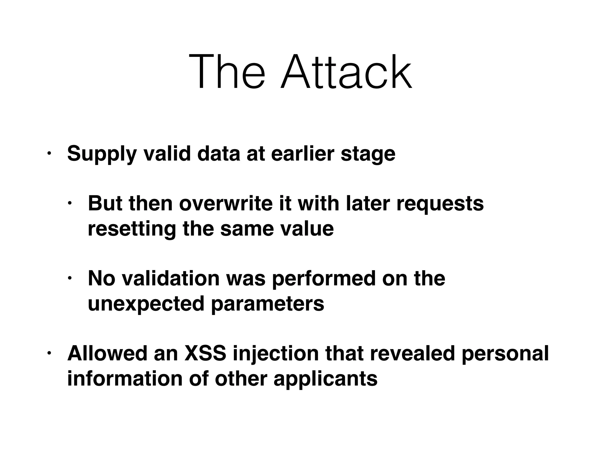 The Attack
• Supply valid data at earlier stage
• But then overwrite it with later requests
resetting the same value
• No validation was performed on the
unexpected parameters
• Allowed an XSS injection that revealed personal
information of other applicants
 