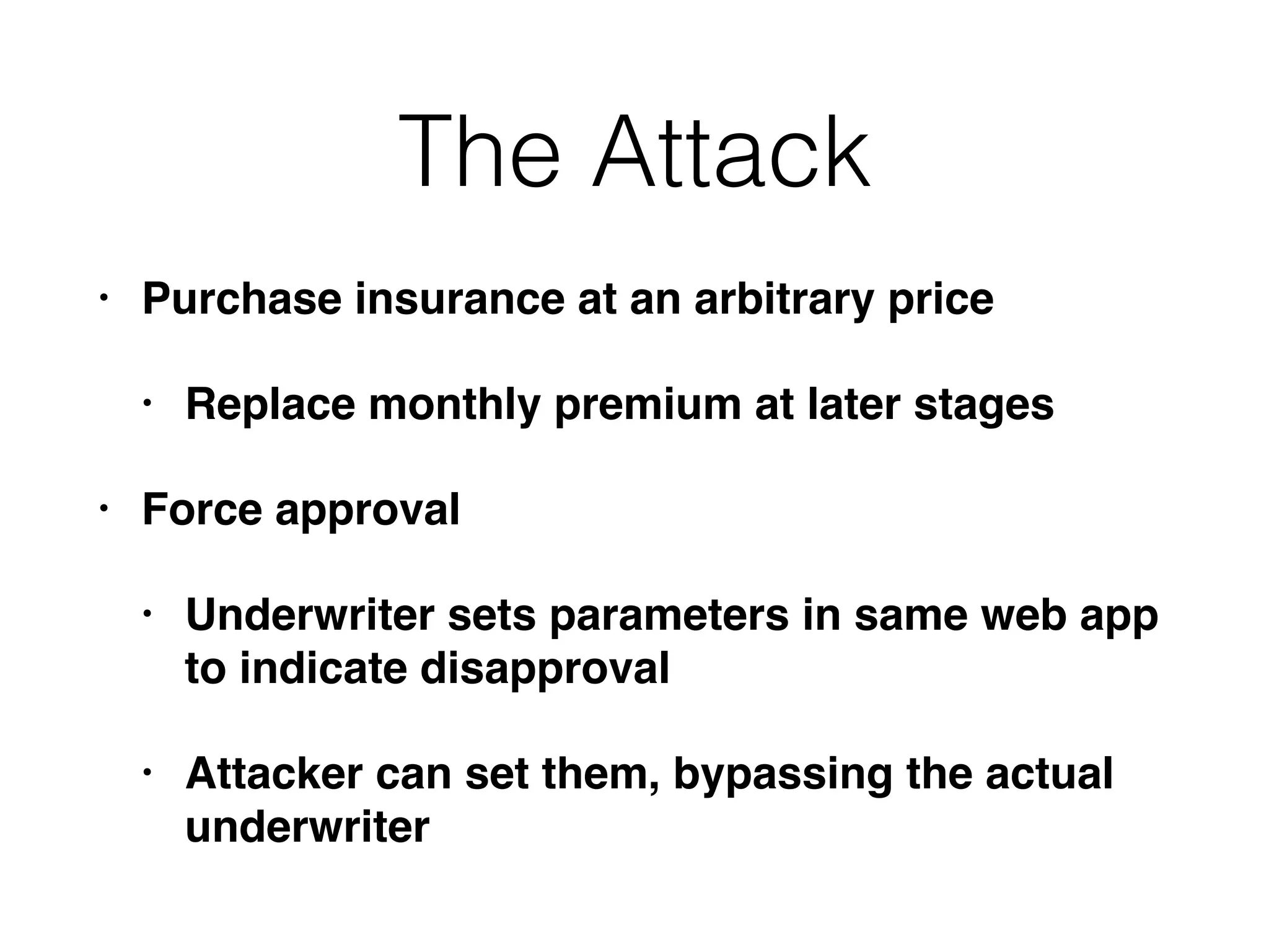 The Attack
• Purchase insurance at an arbitrary price
• Replace monthly premium at later stages
• Force approval
• Underwriter sets parameters in same web app
to indicate disapproval
• Attacker can set them, bypassing the actual
underwriter
 