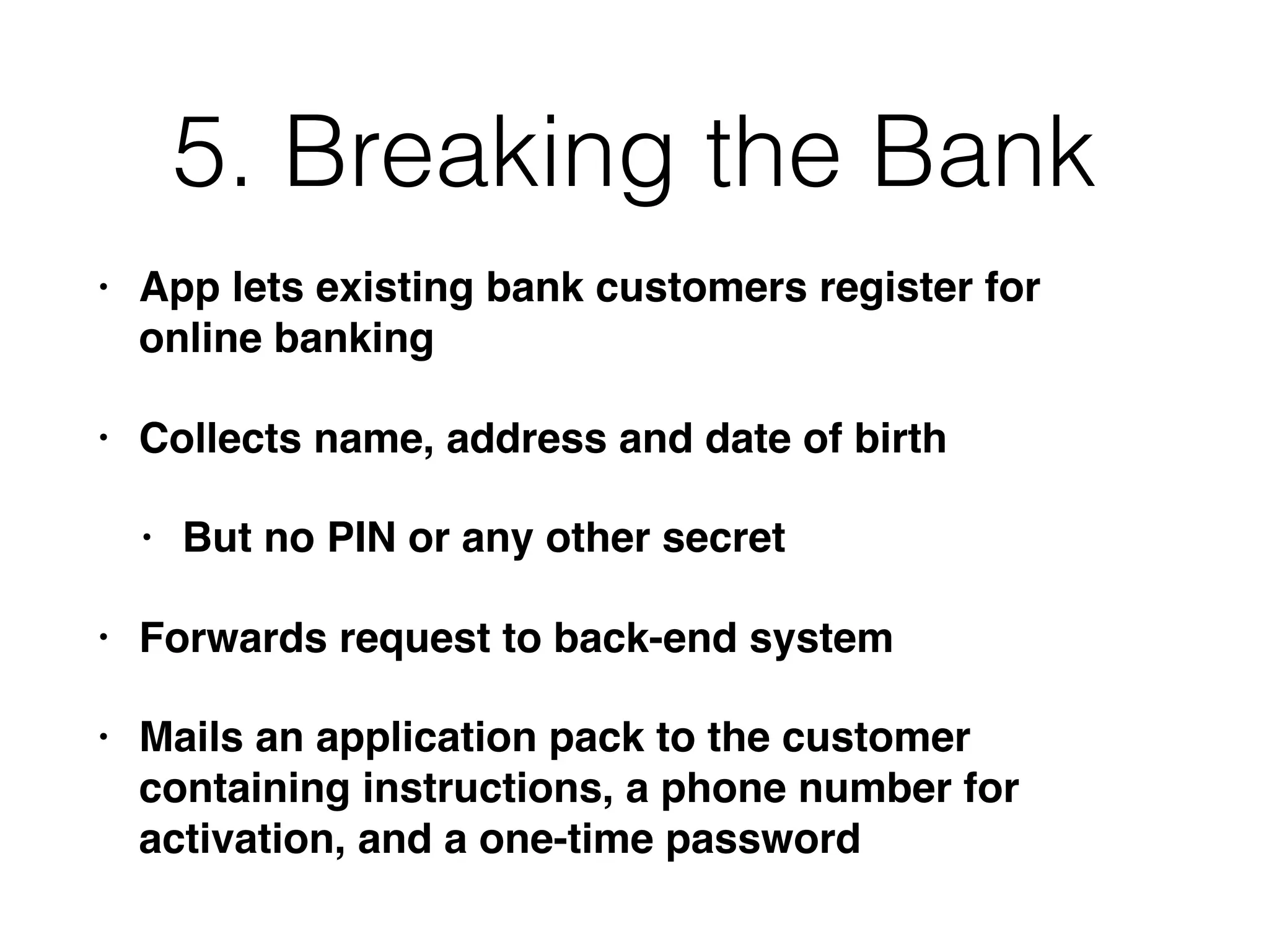 5. Breaking the Bank
• App lets existing bank customers register for
online banking
• Collects name, address and date of birth
• But no PIN or any other secret
• Forwards request to back-end system
• Mails an application pack to the customer
containing instructions, a phone number for
activation, and a one-time password
 