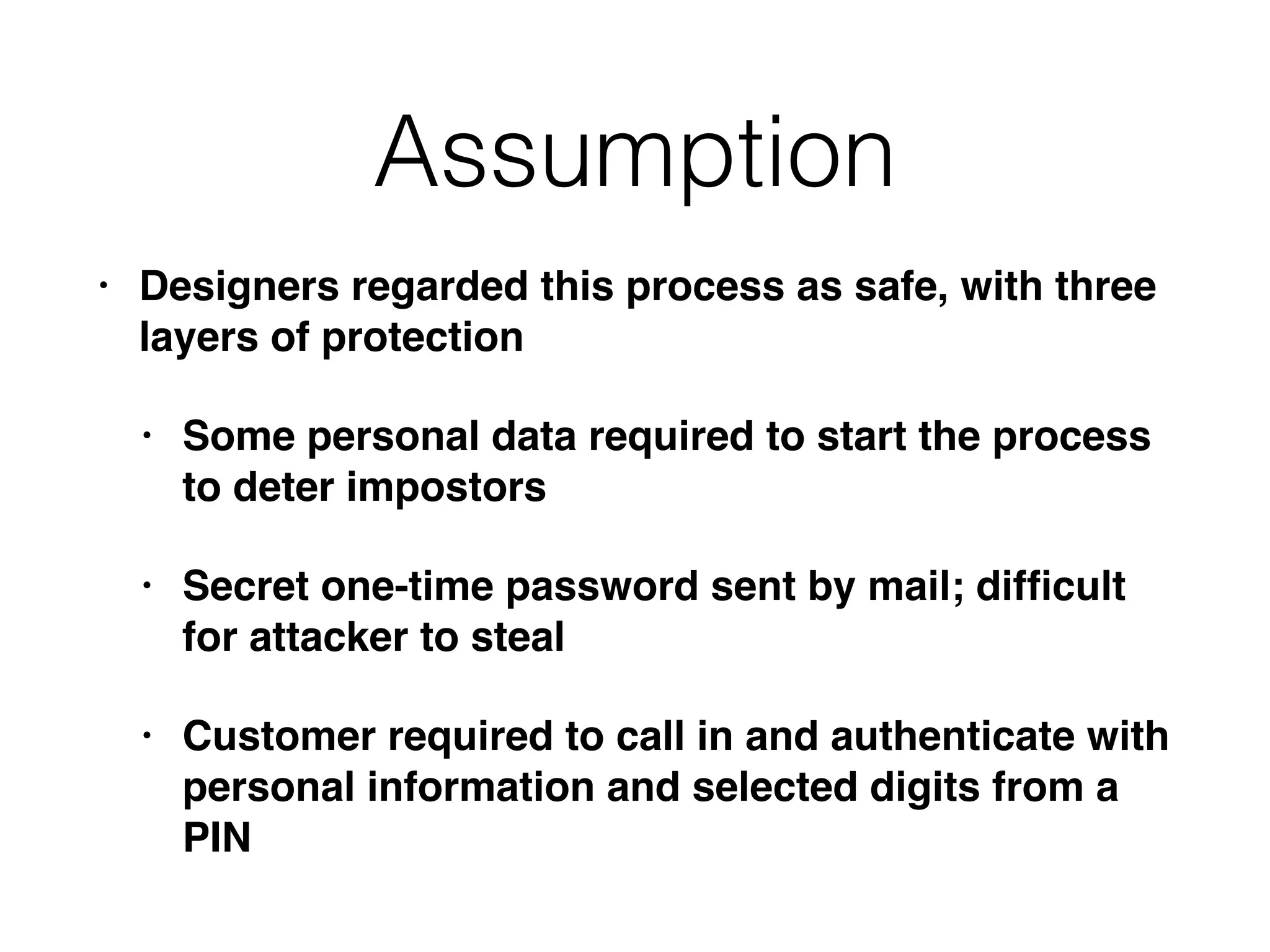 Assumption
• Designers regarded this process as safe, with three
layers of protection
• Some personal data required to start the process
to deter impostors
• Secret one-time password sent by mail; difﬁcult
for attacker to steal
• Customer required to call in and authenticate with
personal information and selected digits from a
PIN
 