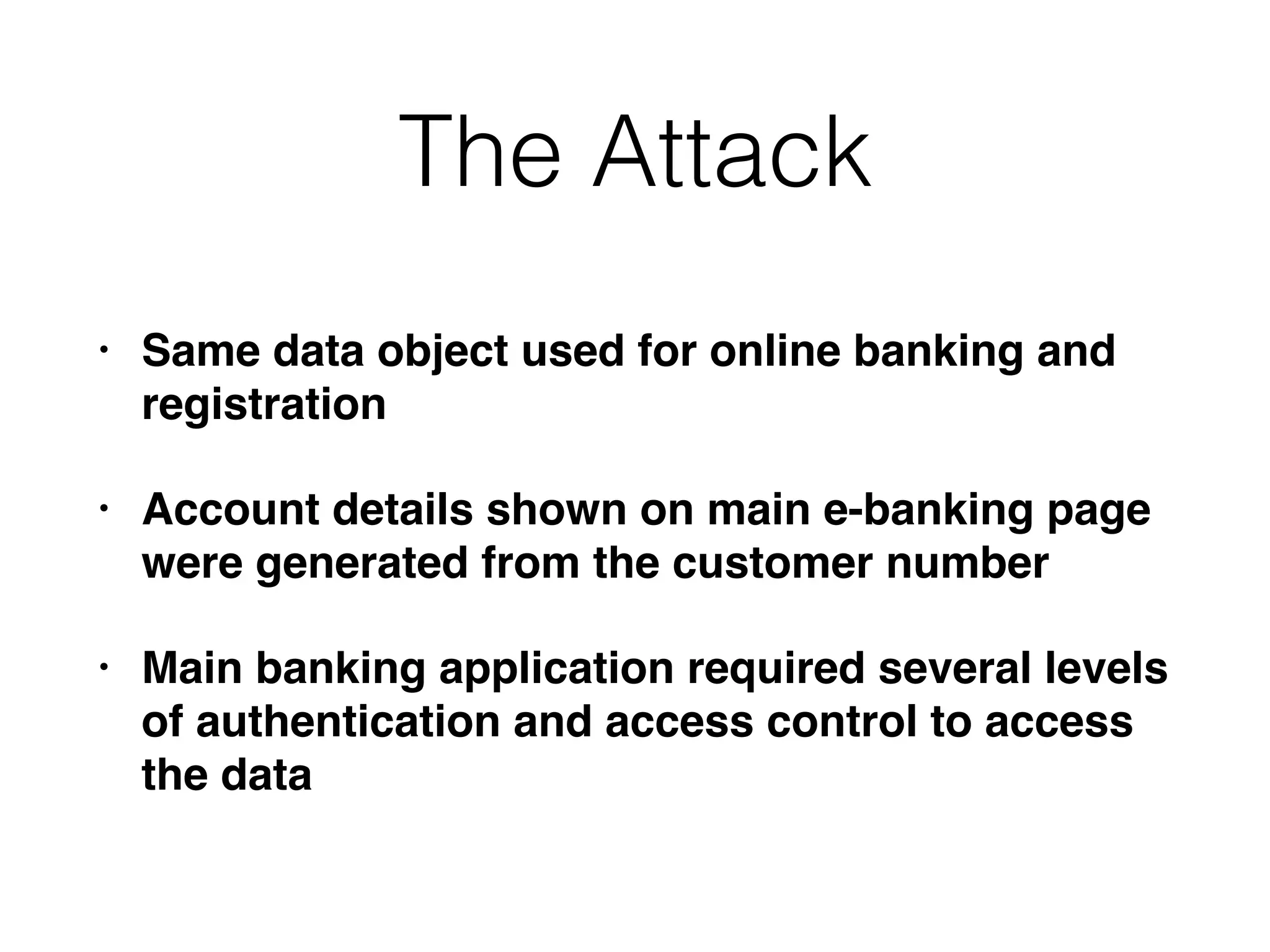 The Attack
• Same data object used for online banking and
registration
• Account details shown on main e-banking page
were generated from the customer number
• Main banking application required several levels
of authentication and access control to access
the data
 