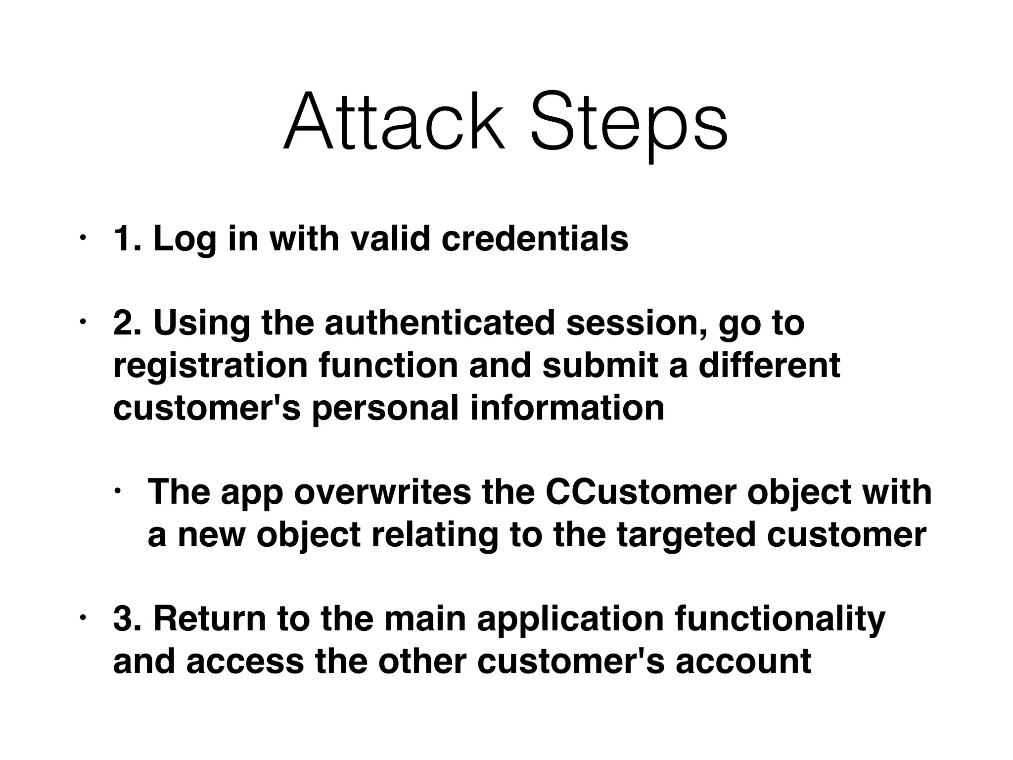 Attack Steps
• 1. Log in with valid credentials
• 2. Using the authenticated session, go to
registration function and submit a different
customer's personal information
• The app overwrites the CCustomer object with
a new object relating to the targeted customer
• 3. Return to the main application functionality
and access the other customer's account
 