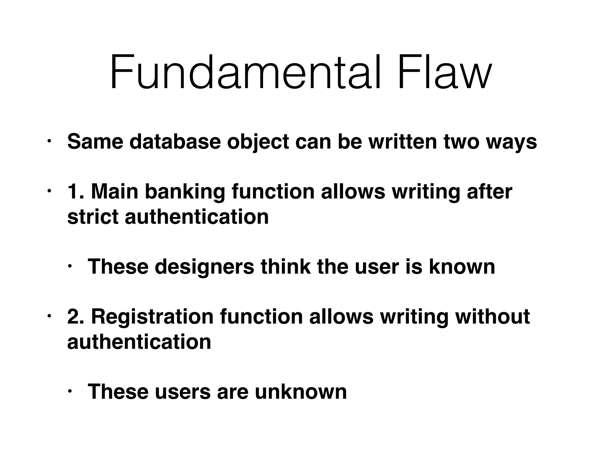 Fundamental Flaw
• Same database object can be written two ways
• 1. Main banking function allows writing after
strict authentication
• These designers think the user is known
• 2. Registration function allows writing without
authentication
• These users are unknown
 