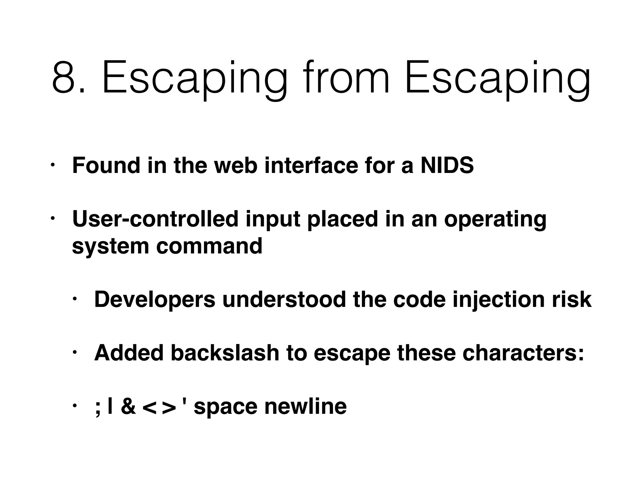 8. Escaping from Escaping
• Found in the web interface for a NIDS
• User-controlled input placed in an operating
system command
• Developers understood the code injection risk
• Added backslash to escape these characters:
• ; | & < > ' space newline
 