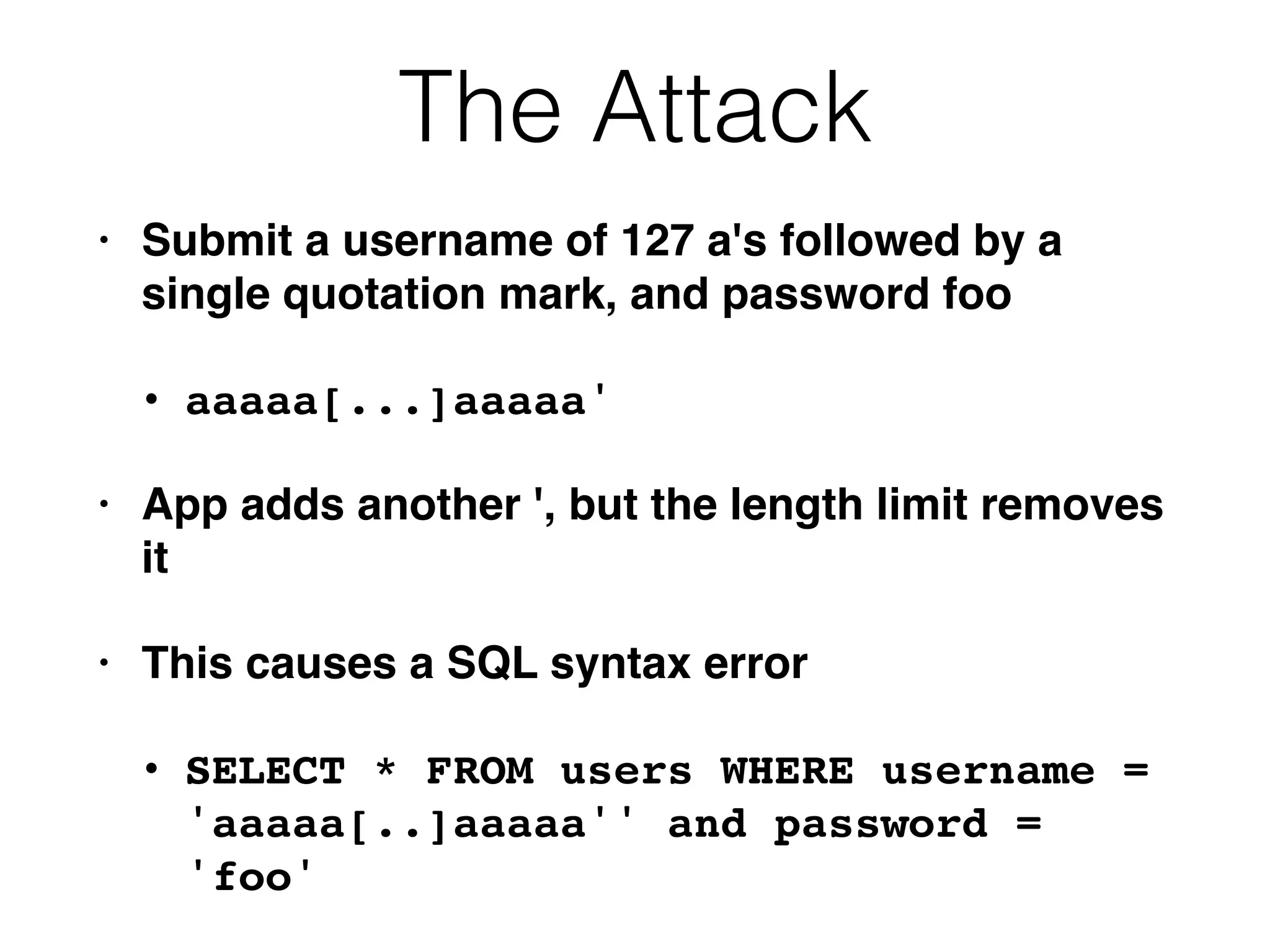 The Attack
• Submit a username of 127 a's followed by a
single quotation mark, and password foo
• aaaaa[...]aaaaa'
• App adds another ', but the length limit removes
it
• This causes a SQL syntax error
• SELECT * FROM users WHERE username =
'aaaaa[..]aaaaa'' and password =
'foo'
 