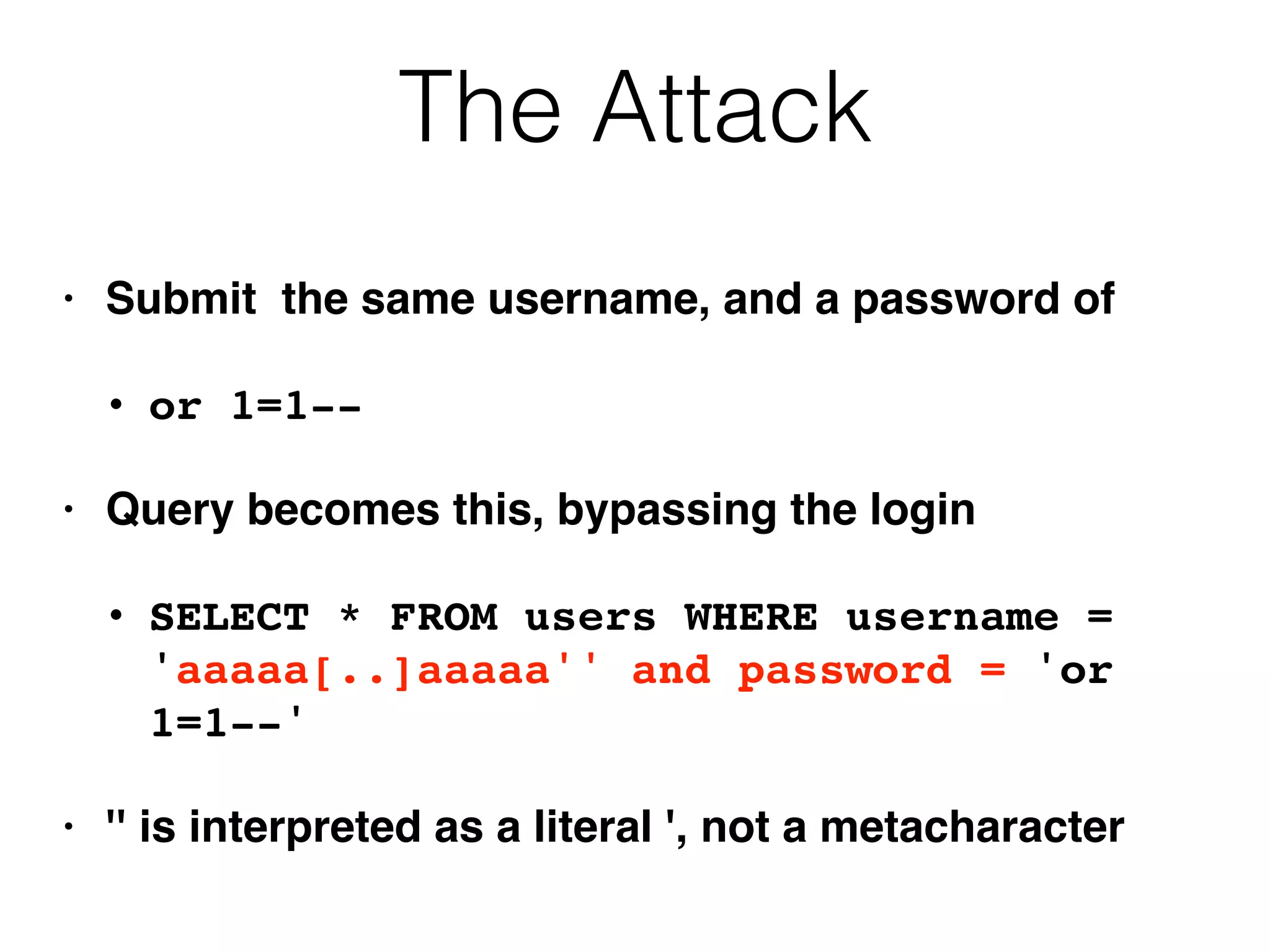 The Attack
• Submit the same username, and a password of
• or 1=1--
• Query becomes this, bypassing the login
• SELECT * FROM users WHERE username =
'aaaaa[..]aaaaa'' and password = 'or
1=1--'
• '' is interpreted as a literal ', not a metacharacter
 