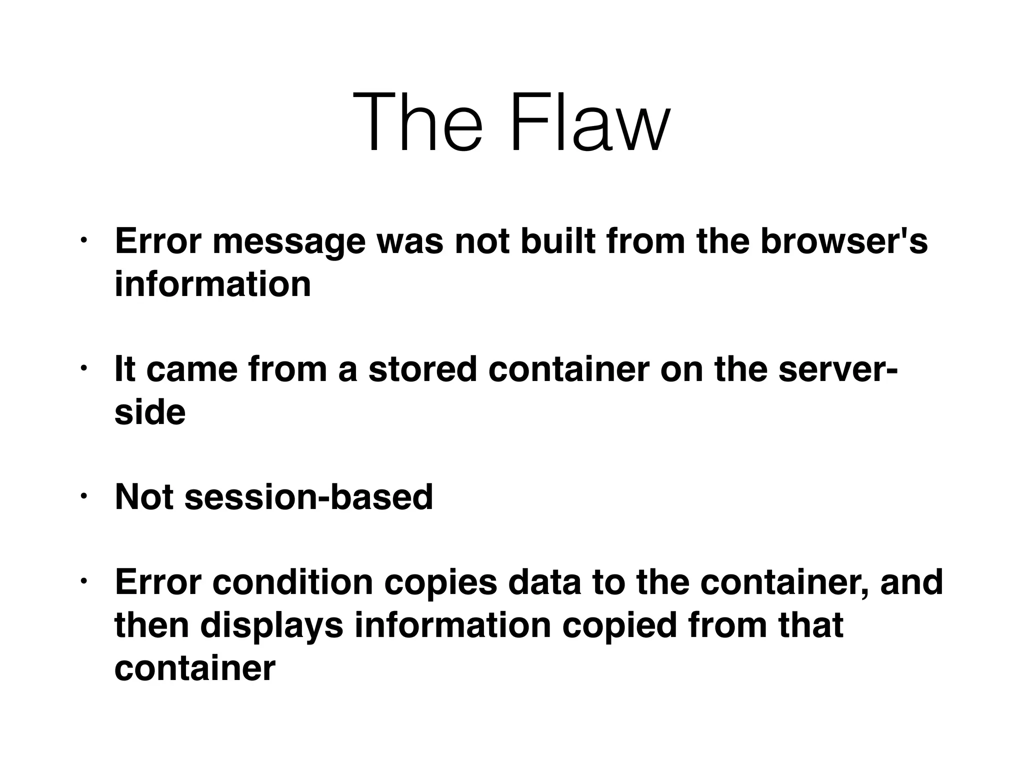 The Flaw
• Error message was not built from the browser's
information
• It came from a stored container on the server-
side
• Not session-based
• Error condition copies data to the container, and
then displays information copied from that
container
 