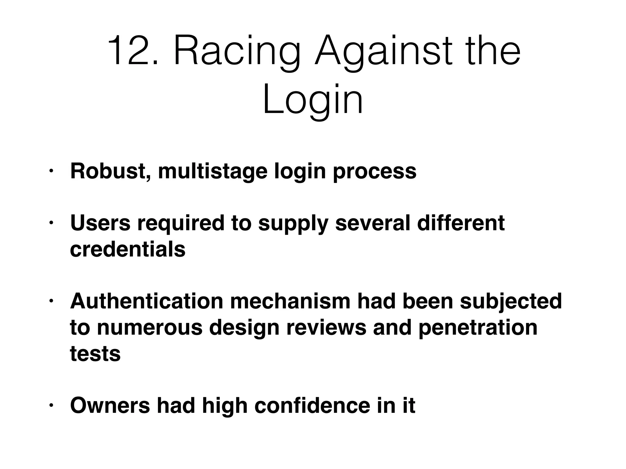 12. Racing Against the
Login
• Robust, multistage login process
• Users required to supply several different
credentials
• Authentication mechanism had been subjected
to numerous design reviews and penetration
tests
• Owners had high conﬁdence in it
 