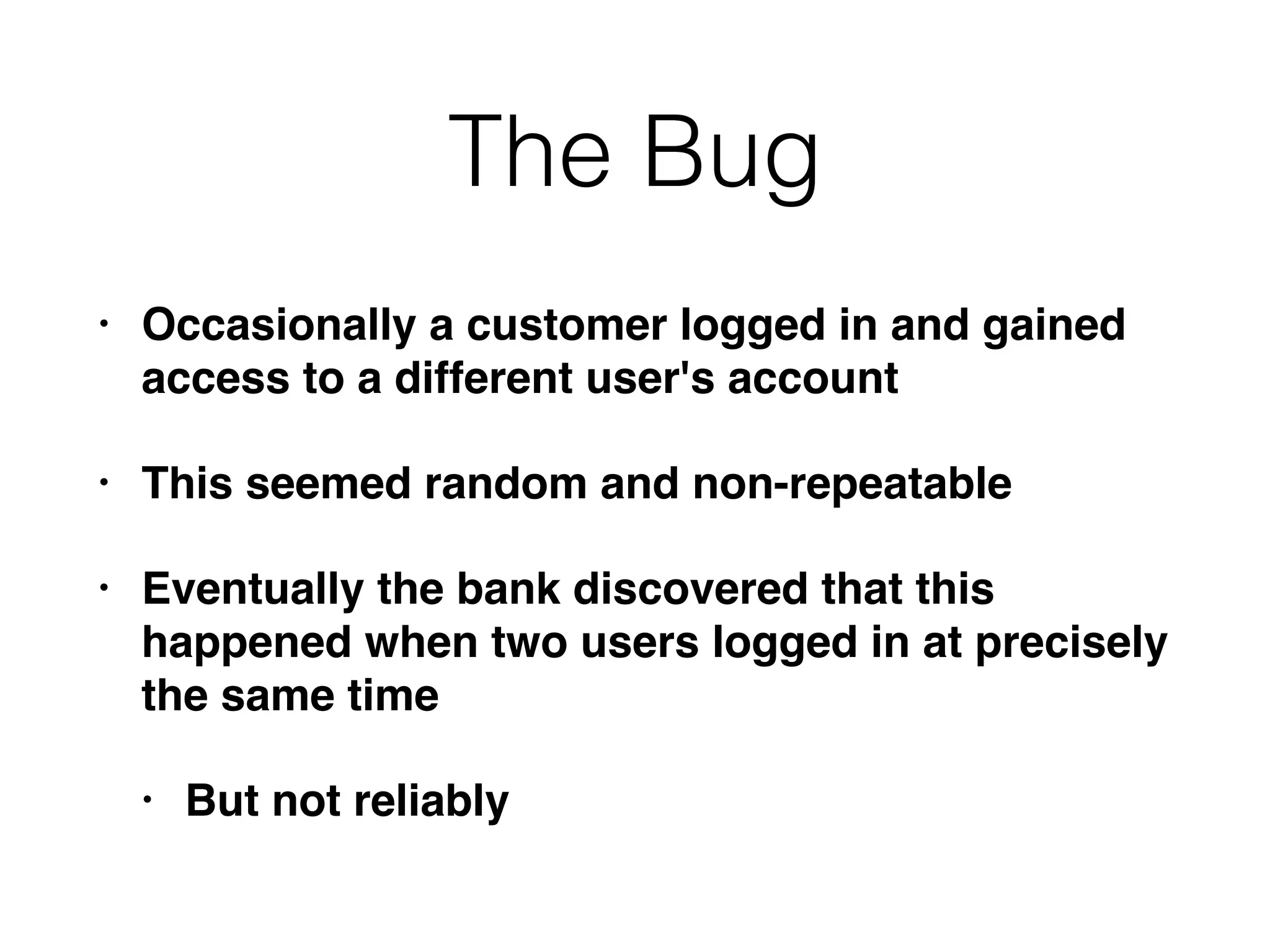 The Bug
• Occasionally a customer logged in and gained
access to a different user's account
• This seemed random and non-repeatable
• Eventually the bank discovered that this
happened when two users logged in at precisely
the same time
• But not reliably
 
