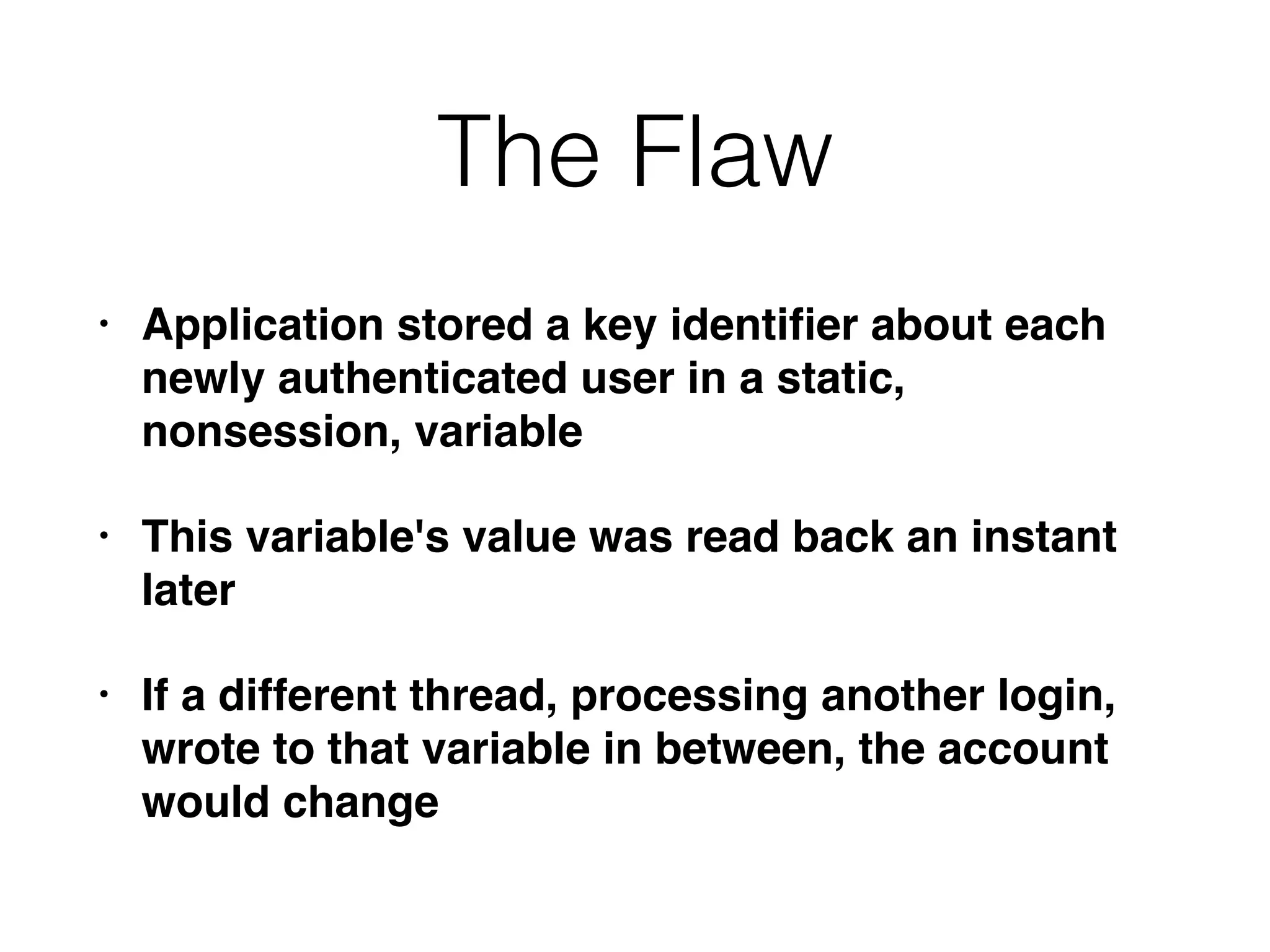 The Flaw
• Application stored a key identiﬁer about each
newly authenticated user in a static,
nonsession, variable
• This variable's value was read back an instant
later
• If a different thread, processing another login,
wrote to that variable in between, the account
would change
 