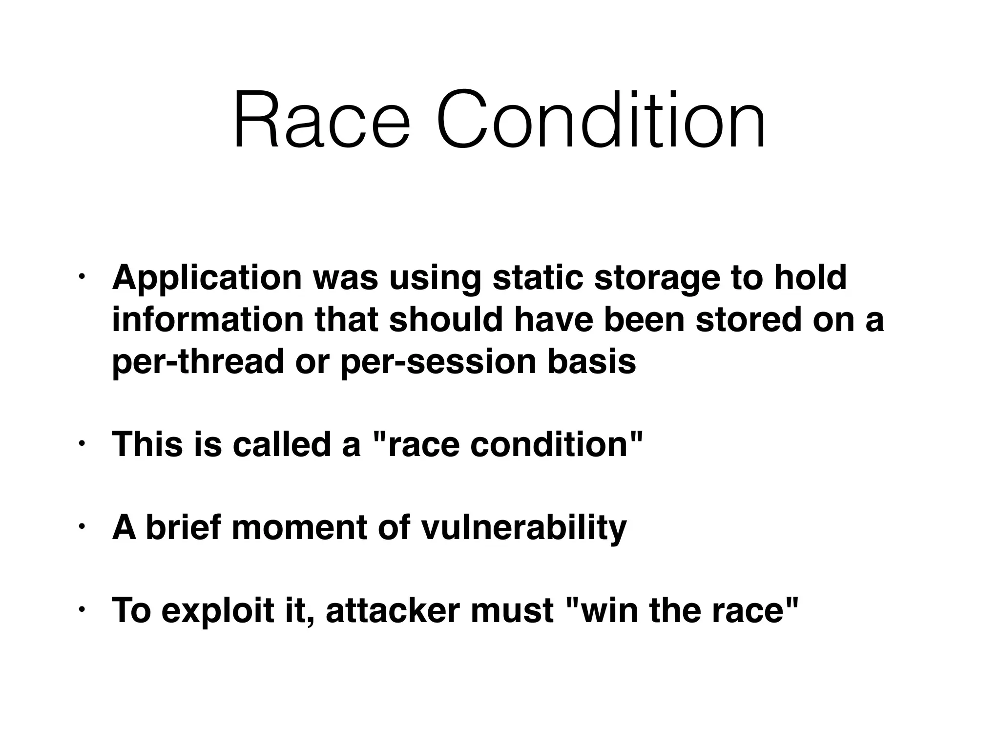Race Condition
• Application was using static storage to hold
information that should have been stored on a
per-thread or per-session basis
• This is called a "race condition"
• A brief moment of vulnerability
• To exploit it, attacker must "win the race"
 