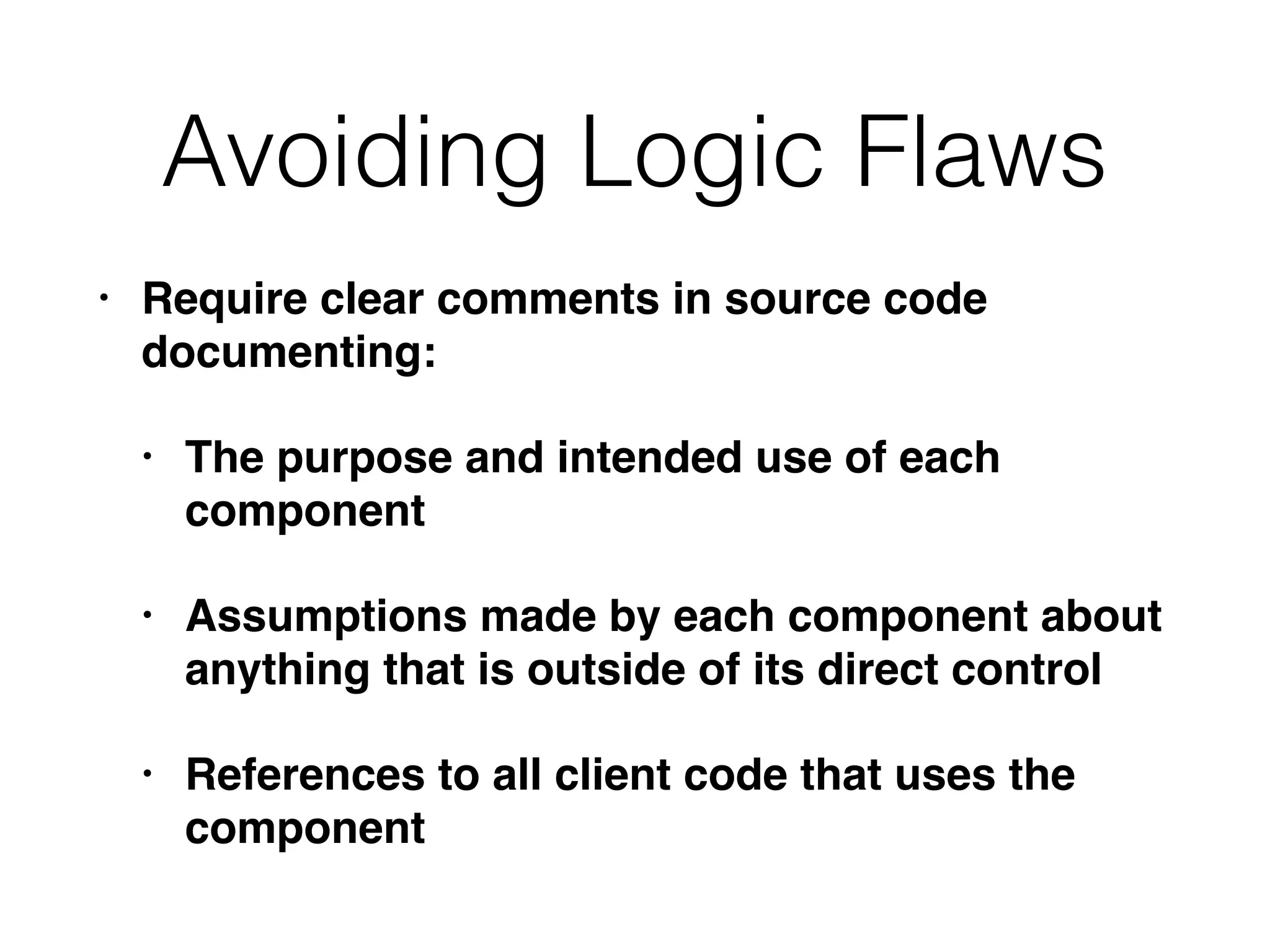 • Require clear comments in source code
documenting:
• The purpose and intended use of each
component
• Assumptions made by each component about
anything that is outside of its direct control
• References to all client code that uses the
component
Avoiding Logic Flaws
 