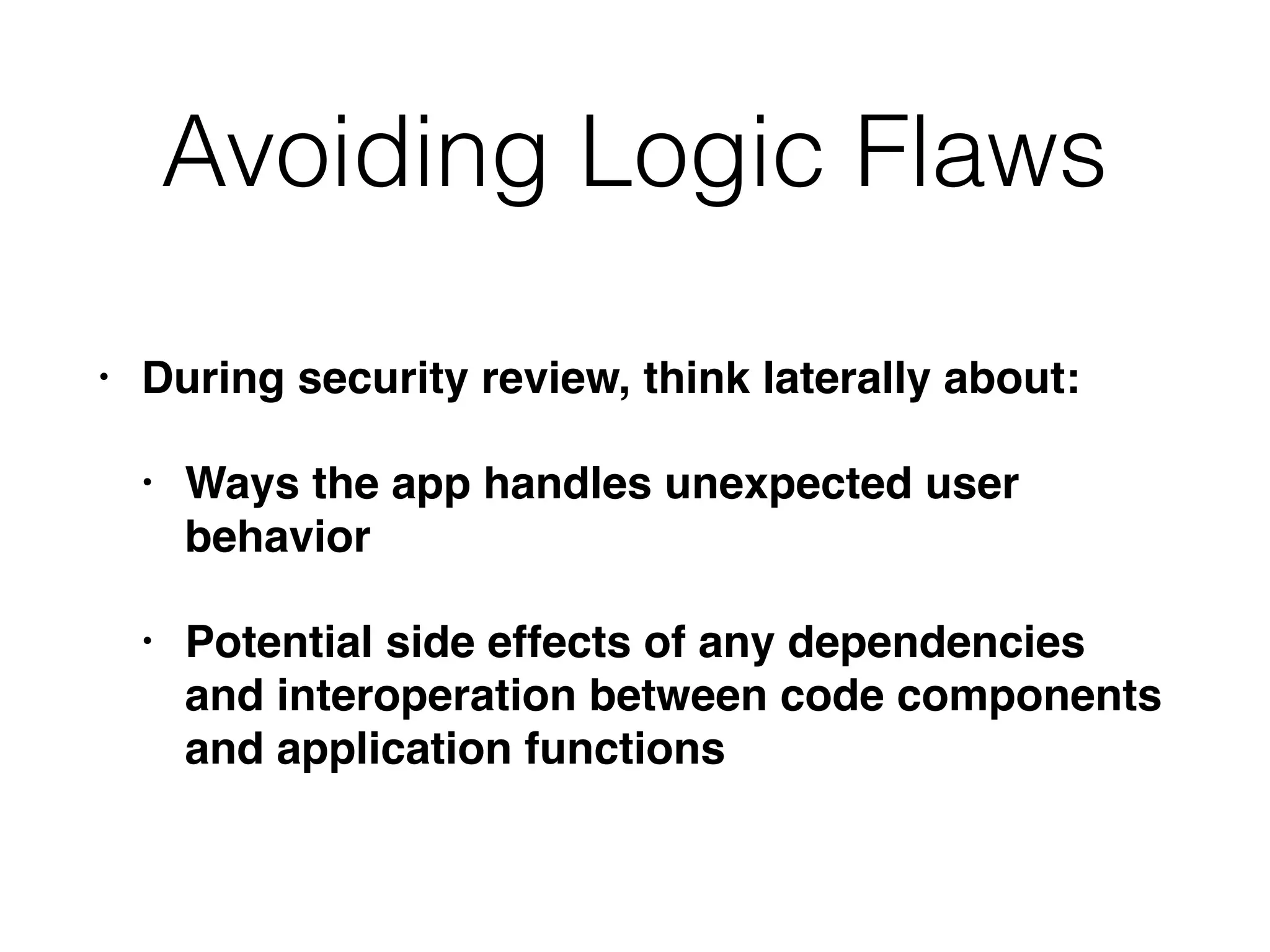 • During security review, think laterally about:
• Ways the app handles unexpected user
behavior
• Potential side effects of any dependencies
and interoperation between code components
and application functions
Avoiding Logic Flaws
 