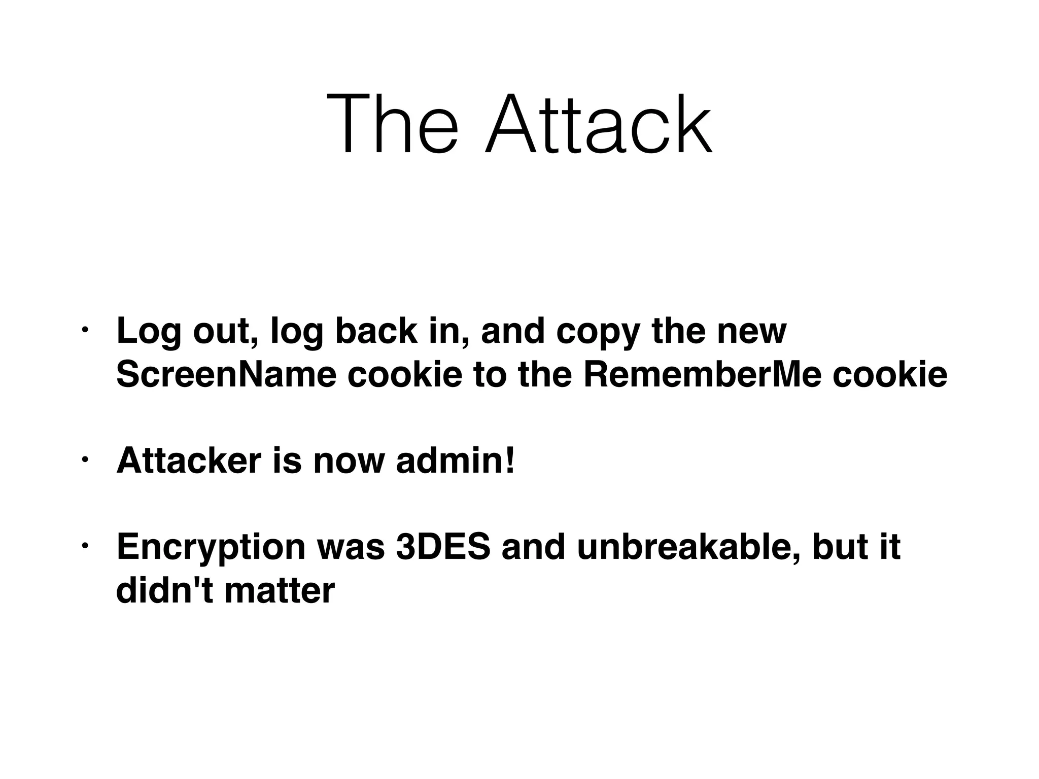The Attack
• Log out, log back in, and copy the new
ScreenName cookie to the RememberMe cookie
• Attacker is now admin!
• Encryption was 3DES and unbreakable, but it
didn't matter
 