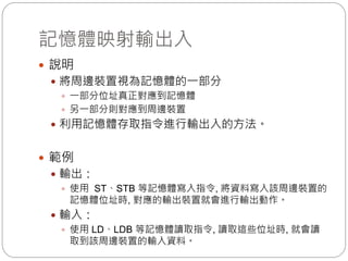 記憶體映射輸出入
 說明
 將周邊裝置視為記憶體的一部分
 一部分位址真正對應到記憶體
 另一部分則對應到周邊裝置
 利用記憶體存取指令進行輸出入的方法。
 範例
 輸出：
 使用 ST、STB 等記憶體寫入指令, 將資料寫入該周邊裝置的
記憶體位址時, 對應的輸出裝置就會進行輸出動作。
 輸入：
 使用 LD、LDB 等記憶體讀取指令, 讀取這些位址時, 就會讀
取到該周邊裝置的輸入資料。
 