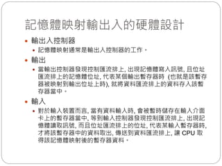 記憶體映射輸出入的硬體設計
 輸出入控制器
 記憶體映射通常是輸出入控制器的工作。
 輸出
 當輸出控制器發現控制匯流排上, 出現記憶體寫入訊號, 且位址
匯流排上的記憶體位址, 代表某個輸出暫存器時 (也就是該暫存
器被映射到輸出位址上時), 就將資料匯流排上的資料存入該暫
存器當中。
 輸入
 對於輸入裝置而言, 當有資料輸入時, 會被暫時儲存在輸入介面
卡上的暫存器當中, 等到輸入控制器發現控制匯流排上, 出現記
憶體讀取訊號, 而且位址匯流排上的位址, 代表某輸入暫存器時,
才將該暫存器中的資料取出, 傳送到資料匯流排上, 讓 CPU 取
得該記憶體映射後的暫存器資料。
 