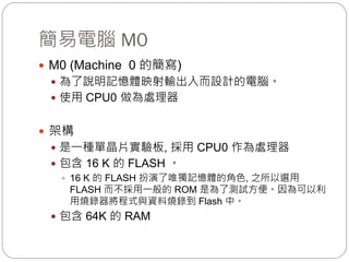 簡易電腦 M0
 M0 (Machine 0 的簡寫)
 為了說明記憶體映射輸出入而設計的電腦。
 使用 CPU0 做為處理器
 架構
 是一種單晶片實驗板, 採用 CPU0 作為處理器
 包含 16 K 的 FLASH 。
 16 K 的 FLASH 扮演了唯獨記憶體的角色, 之所以選用
FLASH 而不採用一般的 ROM 是為了測試方便。因為可以利
用燒錄器將程式與資料燒錄到 Flash 中。
 包含 64K 的 RAM
 