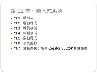 第 11 章、嵌入式系統
 11.1 輸出入
 11.2 驅動程式
 11.3 輪詢機制
 11.4 中斷機制
 11.5 啟動程式
 11.6 系統整合
 11.7 實務案例：新華 Creator S3C2410 實驗板
 